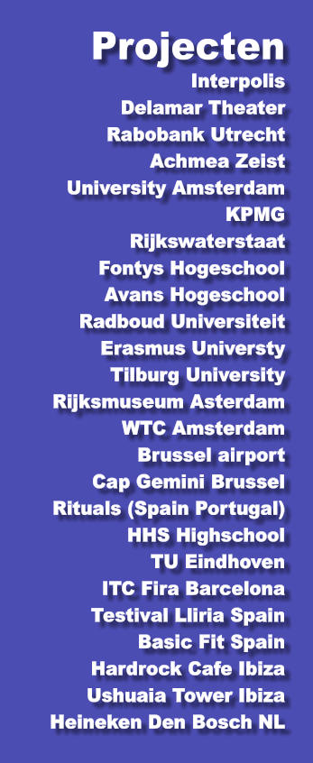 Projecten  Interpolis Delamar Theater Rabobank Utrecht Achmea Zeist University Amsterdam KPMG Rijkswaterstaat Fontys Hogeschool Avans Hogeschool Radboud Universiteit Erasmus Universty Tilburg University Rijksmuseum Asterdam WTC Amsterdam Brussel airport Cap Gemini Brussel Rituals (Spain Portugal) HHS Highschool TU Eindhoven ITC Fira Barcelona Testival Lliria Spain Basic Fit Spain Hardrock Cafe Ibiza Ushuaia Tower Ibiza Heineken Den Bosch NL